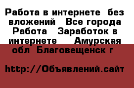 Работа в интернете, без вложений - Все города Работа » Заработок в интернете   . Амурская обл.,Благовещенск г.